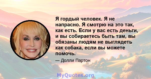 Я гордый человек. Я не напрасно. Я смотрю на это так, как есть. Если у вас есть деньги, и вы собираетесь быть там, вы обязаны людям не выглядеть как собака, если вы можете помочь.