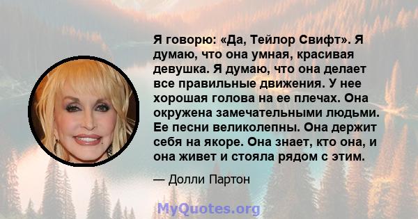 Я говорю: «Да, Тейлор Свифт». Я думаю, что она умная, красивая девушка. Я думаю, что она делает все правильные движения. У нее хорошая голова на ее плечах. Она окружена замечательными людьми. Ее песни великолепны. Она