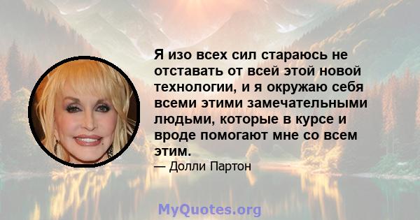 Я изо всех сил стараюсь не отставать от всей этой новой технологии, и я окружаю себя всеми этими замечательными людьми, которые в курсе и вроде помогают мне со всем этим.