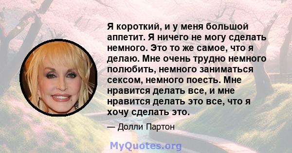 Я короткий, и у меня большой аппетит. Я ничего не могу сделать немного. Это то же самое, что я делаю. Мне очень трудно немного полюбить, немного заниматься сексом, немного поесть. Мне нравится делать все, и мне нравится 