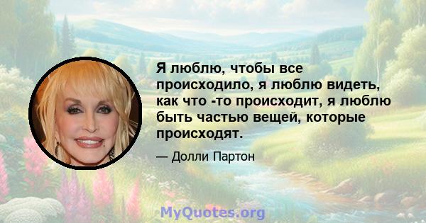 Я люблю, чтобы все происходило, я люблю видеть, как что -то происходит, я люблю быть частью вещей, которые происходят.