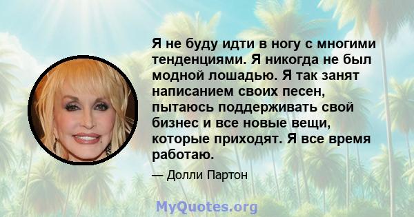 Я не буду идти в ногу с многими тенденциями. Я никогда не был модной лошадью. Я так занят написанием своих песен, пытаюсь поддерживать свой бизнес и все новые вещи, которые приходят. Я все время работаю.