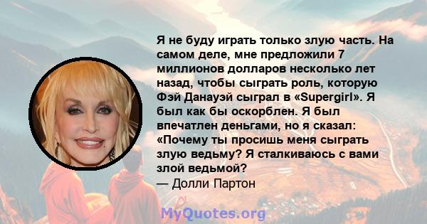 Я не буду играть только злую часть. На самом деле, мне предложили 7 миллионов долларов несколько лет назад, чтобы сыграть роль, которую Фэй Данауэй сыграл в «Supergirl». Я был как бы оскорблен. Я был впечатлен деньгами, 