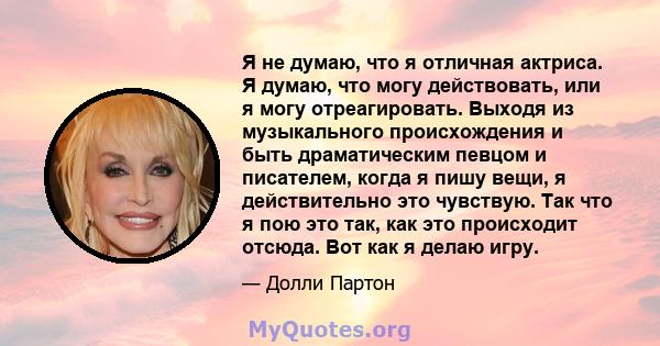 Я не думаю, что я отличная актриса. Я думаю, что могу действовать, или я могу отреагировать. Выходя из музыкального происхождения и быть драматическим певцом и писателем, когда я пишу вещи, я действительно это чувствую. 