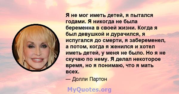 Я не мог иметь детей, я пытался годами. Я никогда не была беременна в своей жизни. Когда я был девушкой и дурачился, я испугался до смерти, я забеременел, а потом, когда я женился и хотел иметь детей, у меня не было. Но 