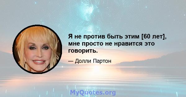 Я не против быть этим [60 лет], мне просто не нравится это говорить.