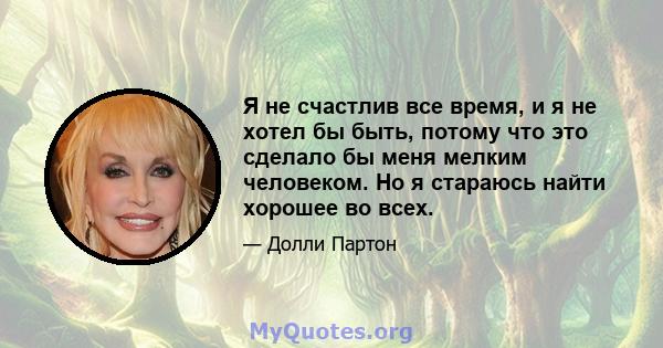 Я не счастлив все время, и я не хотел бы быть, потому что это сделало бы меня мелким человеком. Но я стараюсь найти хорошее во всех.