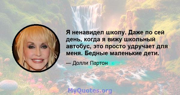 Я ненавидел школу. Даже по сей день, когда я вижу школьный автобус, это просто удручает для меня. Бедные маленькие дети.