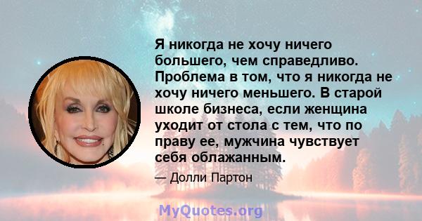 Я никогда не хочу ничего большего, чем справедливо. Проблема в том, что я никогда не хочу ничего меньшего. В старой школе бизнеса, если женщина уходит от стола с тем, что по праву ее, мужчина чувствует себя облажанным.