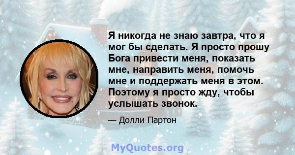 Я никогда не знаю завтра, что я мог бы сделать. Я просто прошу Бога привести меня, показать мне, направить меня, помочь мне и поддержать меня в этом. Поэтому я просто жду, чтобы услышать звонок.