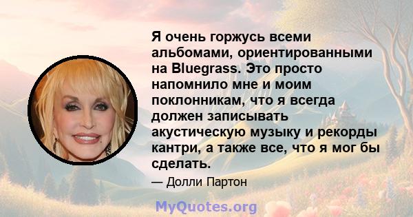 Я очень горжусь всеми альбомами, ориентированными на Bluegrass. Это просто напомнило мне и моим поклонникам, что я всегда должен записывать акустическую музыку и рекорды кантри, а также все, что я мог бы сделать.