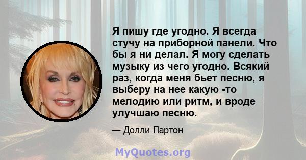 Я пишу где угодно. Я всегда стучу на приборной панели. Что бы я ни делал. Я могу сделать музыку из чего угодно. Всякий раз, когда меня бьет песню, я выберу на нее какую -то мелодию или ритм, и вроде улучшаю песню.