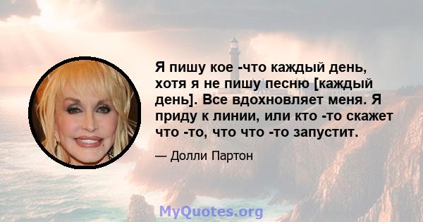 Я пишу кое -что каждый день, хотя я не пишу песню [каждый день]. Все вдохновляет меня. Я приду к линии, или кто -то скажет что -то, что что -то запустит.