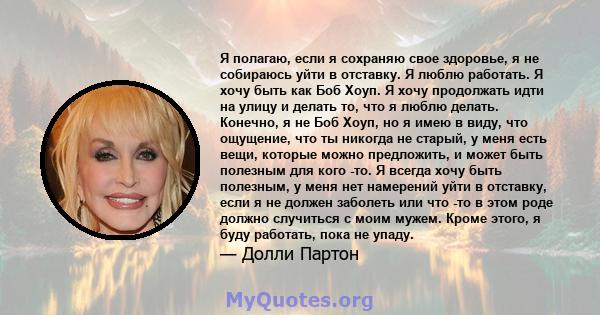 Я полагаю, если я сохраняю свое здоровье, я не собираюсь уйти в отставку. Я люблю работать. Я хочу быть как Боб Хоуп. Я хочу продолжать идти на улицу и делать то, что я люблю делать. Конечно, я не Боб Хоуп, но я имею в