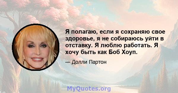 Я полагаю, если я сохраняю свое здоровье, я не собираюсь уйти в отставку. Я люблю работать. Я хочу быть как Боб Хоуп.