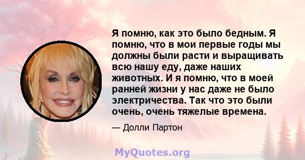 Я помню, как это было бедным. Я помню, что в мои первые годы мы должны были расти и выращивать всю нашу еду, даже наших животных. И я помню, что в моей ранней жизни у нас даже не было электричества. Так что это были