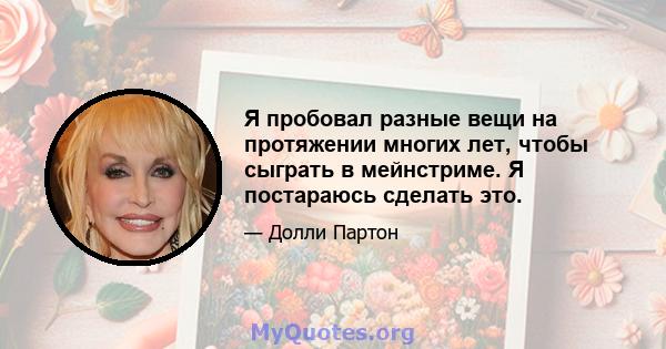 Я пробовал разные вещи на протяжении многих лет, чтобы сыграть в мейнстриме. Я постараюсь сделать это.