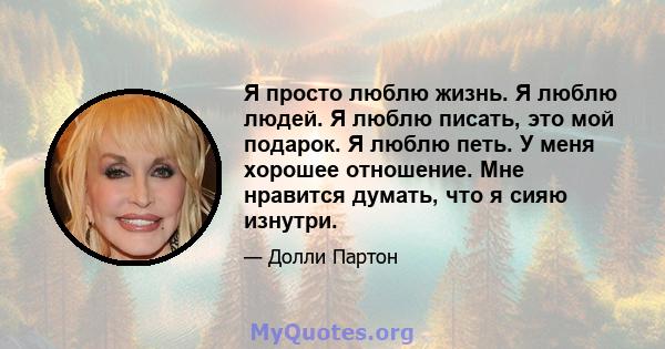 Я просто люблю жизнь. Я люблю людей. Я люблю писать, это мой подарок. Я люблю петь. У меня хорошее отношение. Мне нравится думать, что я сияю изнутри.