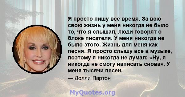 Я просто пишу все время. За всю свою жизнь у меня никогда не было то, что я слышал, люди говорят о блоке писателя. У меня никогда не было этого. Жизнь для меня как песня. Я просто слышу все в музыке, поэтому я никогда