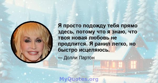 Я просто подожду тебя прямо здесь, потому что я знаю, что твоя новая любовь не продлится. Я ранил легко, но быстро исцеляюсь.