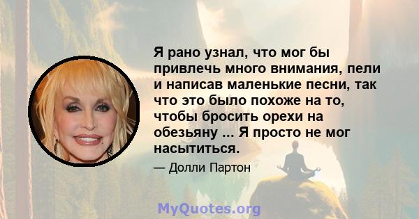 Я рано узнал, что мог бы привлечь много внимания, пели и написав маленькие песни, так что это было похоже на то, чтобы бросить орехи на обезьяну ... Я просто не мог насытиться.