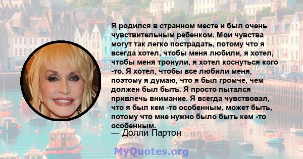 Я родился в странном месте и был очень чувствительным ребенком. Мои чувства могут так легко пострадать, потому что я всегда хотел, чтобы меня любили, я хотел, чтобы меня тронули, я хотел коснуться кого -то. Я хотел,