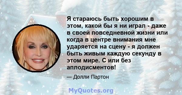 Я стараюсь быть хорошим в этом, какой бы я ни играл - даже в своей повседневной жизни или когда в центре внимания мне ударяется на сцену - я должен быть живым каждую секунду в этом мире. С или без аплодисментов!