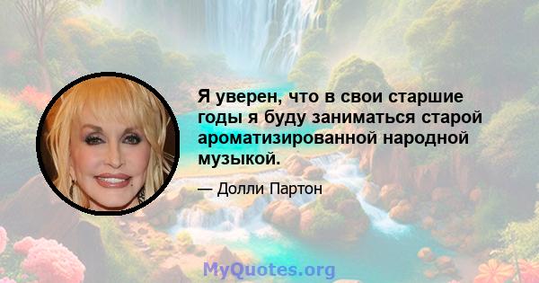 Я уверен, что в свои старшие годы я буду заниматься старой ароматизированной народной музыкой.