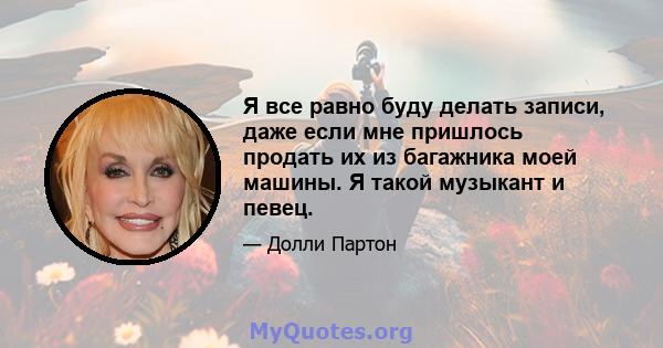 Я все равно буду делать записи, даже если мне пришлось продать их из багажника моей машины. Я такой музыкант и певец.