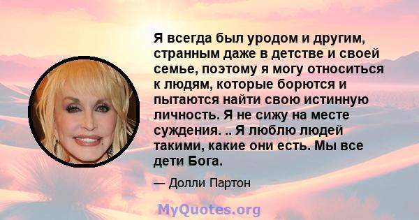 Я всегда был уродом и другим, странным даже в детстве и своей семье, поэтому я могу относиться к людям, которые борются и пытаются найти свою истинную личность. Я не сижу на месте суждения. .. Я люблю людей такими,