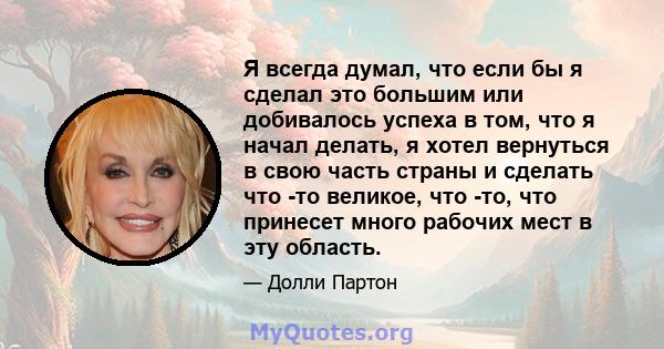 Я всегда думал, что если бы я сделал это большим или добивалось успеха в том, что я начал делать, я хотел вернуться в свою часть страны и сделать что -то великое, что -то, что принесет много рабочих мест в эту область.