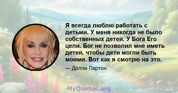 Я всегда люблю работать с детьми. У меня никогда не было собственных детей. У Бога Его цели. Бог не позволил мне иметь детей, чтобы дети могли быть моими. Вот как я смотрю на это.