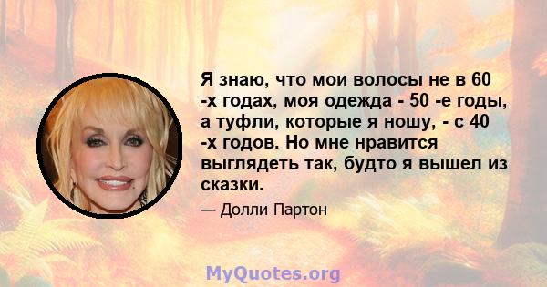 Я знаю, что мои волосы не в 60 -х годах, моя одежда - 50 -е годы, а туфли, которые я ношу, - с 40 -х годов. Но мне нравится выглядеть так, будто я вышел из сказки.