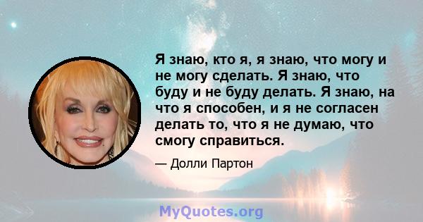 Я знаю, кто я, я знаю, что могу и не могу сделать. Я знаю, что буду и не буду делать. Я знаю, на что я способен, и я не согласен делать то, что я не думаю, что смогу справиться.