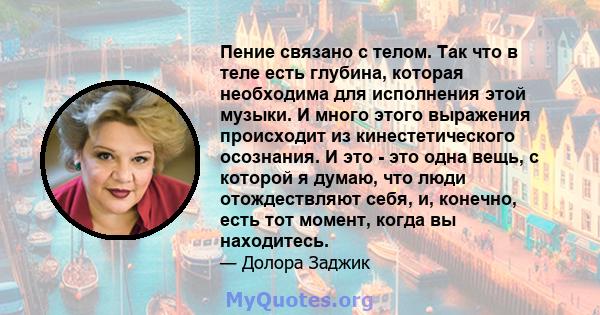 Пение связано с телом. Так что в теле есть глубина, которая необходима для исполнения этой музыки. И много этого выражения происходит из кинестетического осознания. И это - это одна вещь, с которой я думаю, что люди