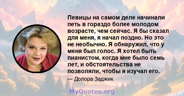 Певицы на самом деле начинали петь в гораздо более молодом возрасте, чем сейчас. Я бы сказал для меня, я начал поздно. Но это не необычно. Я обнаружил, что у меня был голос. Я хотел быть пианистом, когда мне было семь