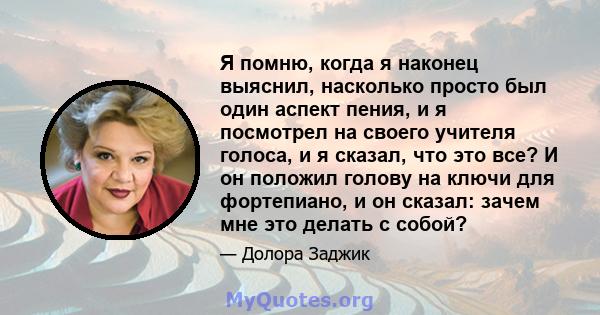 Я помню, когда я наконец выяснил, насколько просто был один аспект пения, и я посмотрел на своего учителя голоса, и я сказал, что это все? И он положил голову на ключи для фортепиано, и он сказал: зачем мне это делать с 