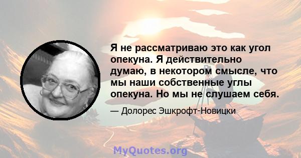 Я не рассматриваю это как угол опекуна. Я действительно думаю, в некотором смысле, что мы наши собственные углы опекуна. Но мы не слушаем себя.