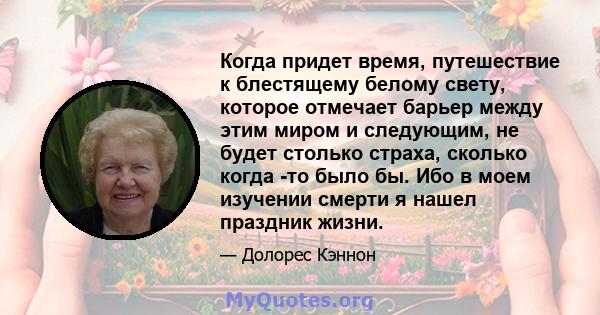 Когда придет время, путешествие к блестящему белому свету, которое отмечает барьер между этим миром и следующим, не будет столько страха, сколько когда -то было бы. Ибо в моем изучении смерти я нашел праздник жизни.