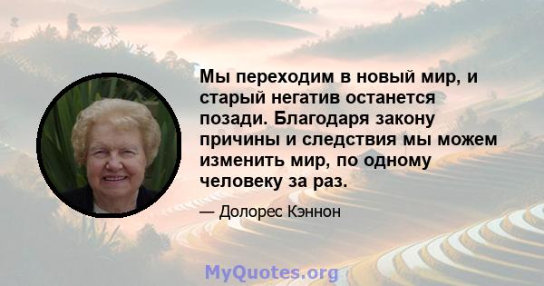 Мы переходим в новый мир, и старый негатив останется позади. Благодаря закону причины и следствия мы можем изменить мир, по одному человеку за раз.