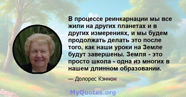 В процессе реинкарнации мы все жили на других планетах и ​​в других измерениях, и мы будем продолжать делать это после того, как наши уроки на Земле будут завершены. Земля - ​​это просто школа - одна из многих в нашем