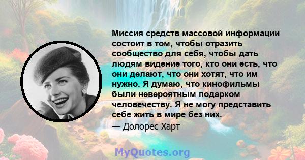 Миссия средств массовой информации состоит в том, чтобы отразить сообщество для себя, чтобы дать людям видение того, кто они есть, что они делают, что они хотят, что им нужно. Я думаю, что кинофильмы были невероятным