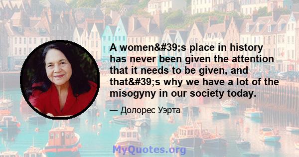 A women's place in history has never been given the attention that it needs to be given, and that's why we have a lot of the misogyny in our society today.