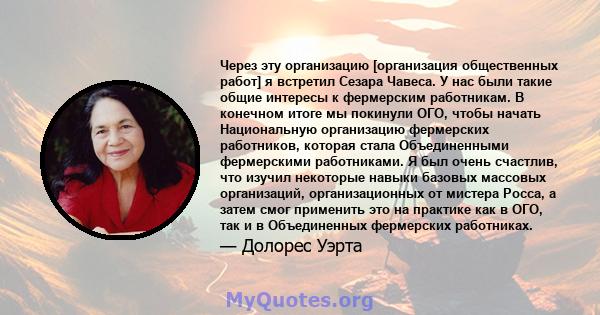 Через эту организацию [организация общественных работ] я встретил Сезара Чавеса. У нас были такие общие интересы к фермерским работникам. В конечном итоге мы покинули ОГО, чтобы начать Национальную организацию