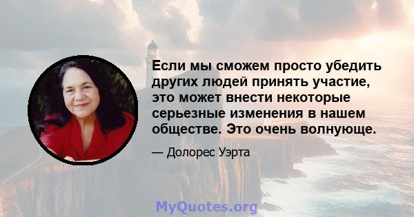 Если мы сможем просто убедить других людей принять участие, это может внести некоторые серьезные изменения в нашем обществе. Это очень волнующе.