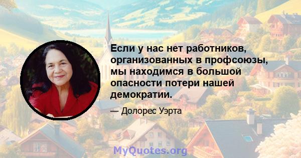 Если у нас нет работников, организованных в профсоюзы, мы находимся в большой опасности потери нашей демократии.