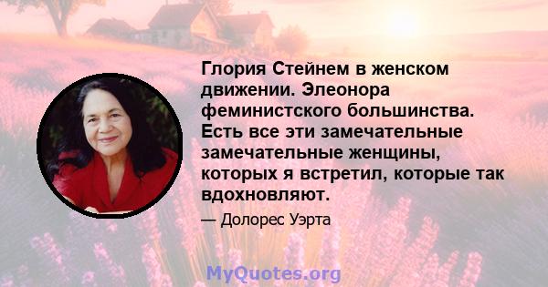 Глория Стейнем в женском движении. Элеонора феминистского большинства. Есть все эти замечательные замечательные женщины, которых я встретил, которые так вдохновляют.