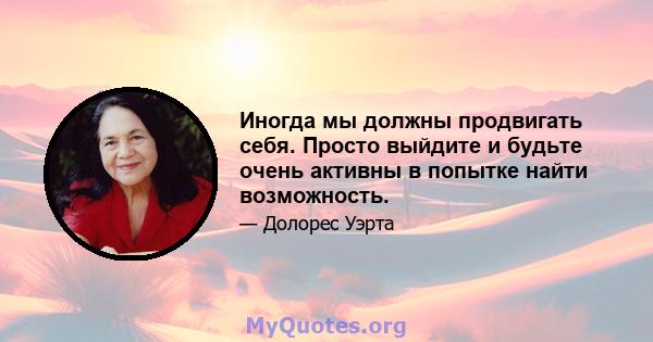 Иногда мы должны продвигать себя. Просто выйдите и будьте очень активны в попытке найти возможность.