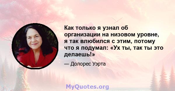 Как только я узнал об организации на низовом уровне, я так влюбился с этим, потому что я подумал: «Ух ты, так ты это делаешь!»