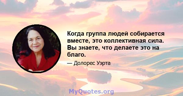 Когда группа людей собирается вместе, это коллективная сила. Вы знаете, что делаете это на благо.